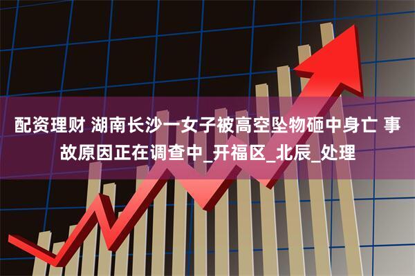 配资理财 湖南长沙一女子被高空坠物砸中身亡 事故原因正在调查中_开福区_北辰_处理