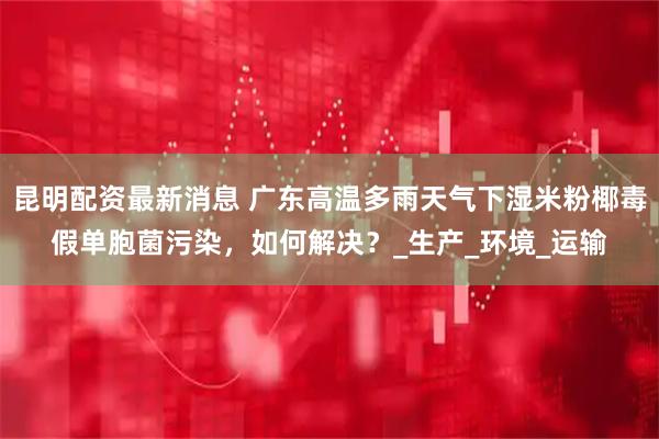 昆明配资最新消息 广东高温多雨天气下湿米粉椰毒假单胞菌污染,如何解决?_生产_环境_运输