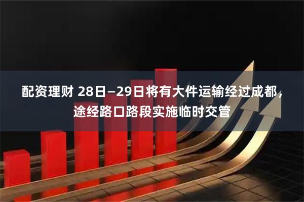配资理财 28日—29日将有大件运输经过成都,途经路口路段实施临时交管