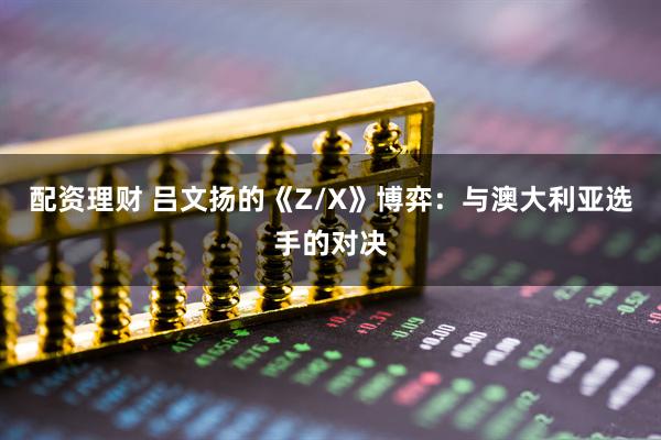 配资理财 吕文扬的《Z/X》博弈:与澳大利亚选手的对决