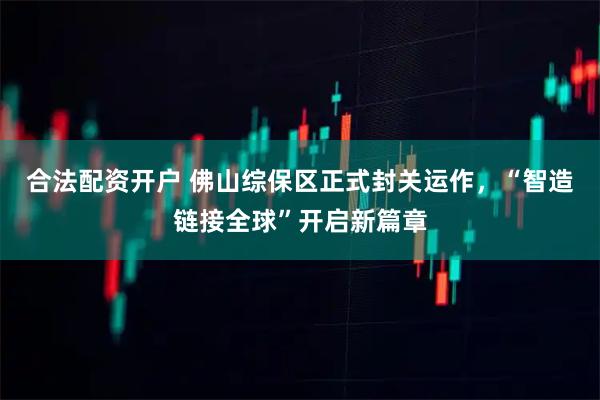 合法配资开户 佛山综保区正式封关运作,“智造链接全球”开启新篇章