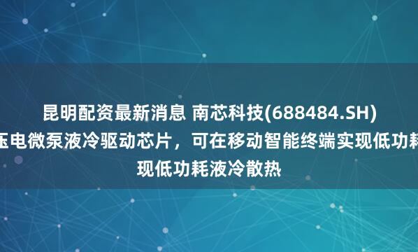 昆明配资最新消息 南芯科技(688484.SH):推出的压电微泵液冷驱动芯片,可在移动智能终端实现低功耗液冷散热