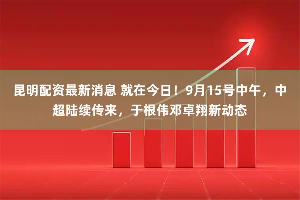 昆明配资最新消息 就在今日!9月15号中午,中超陆续传来,于根伟邓卓翔新动态