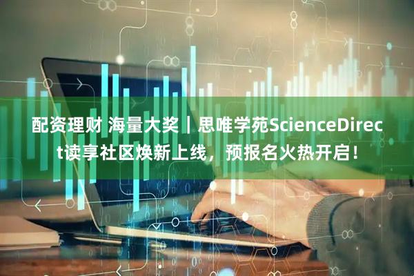 配资理财 海量大奖|思唯学苑ScienceDirect读享社区焕新上线,预报名火热开启!