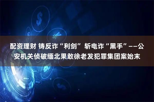 配资理财 铸反诈“利剑” 斩电诈“黑手”——公安机关侦破缅北果敢徐老发犯罪集团案始末