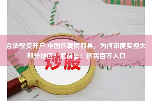 合法配资开户 中国的藏南四县,为何印度实控大部分地区?尼赫鲁:移民百万人口