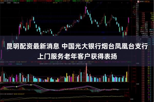 昆明配资最新消息 中国光大银行烟台凤凰台支行上门服务老年客户获得表扬